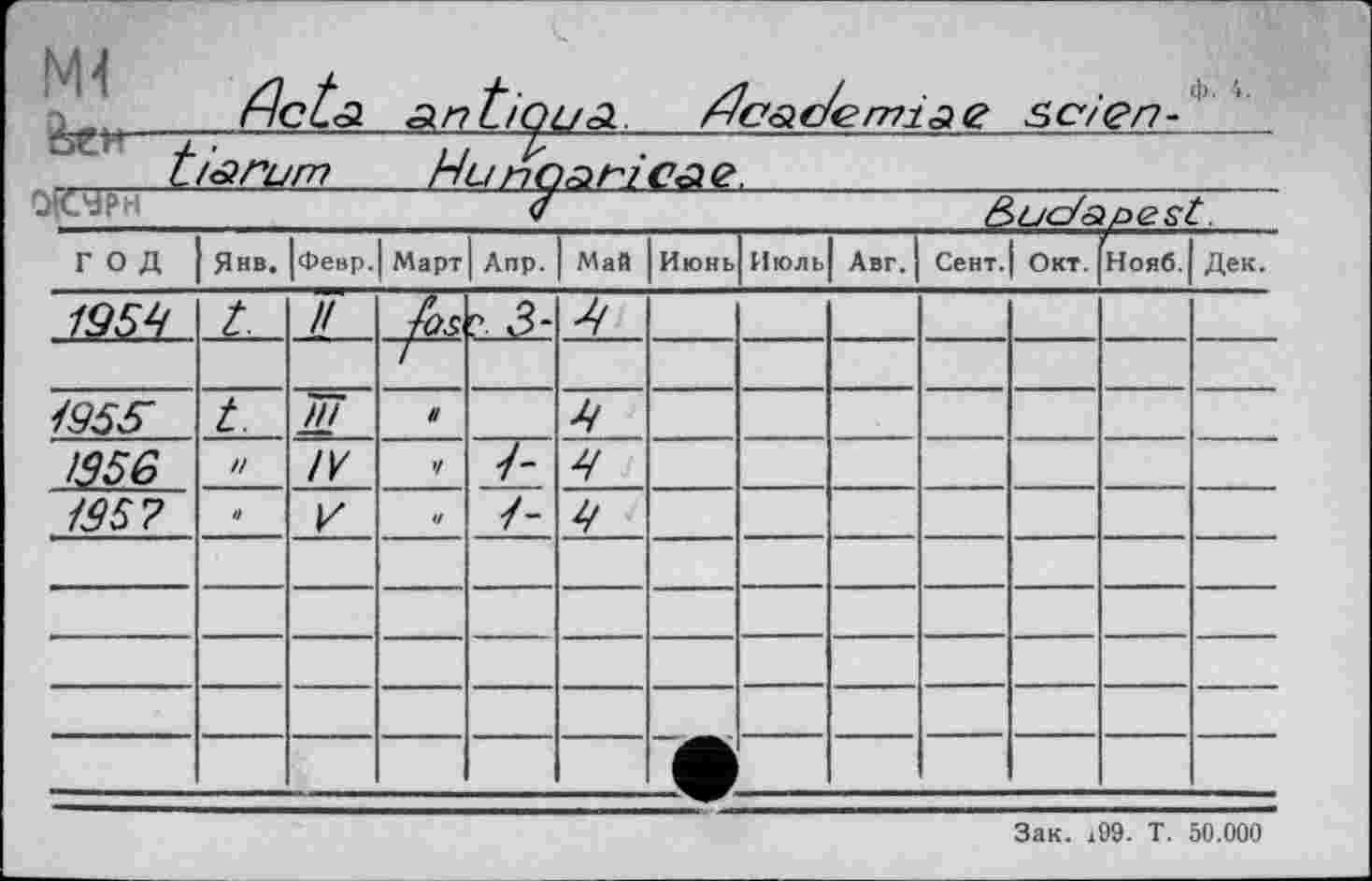 ﻿Д flctsi AntiQUA. ^Càc/етіаЄ seien-' ' ti^rum_______НипоАгісае, __________________
<f	Budapest.
ГОД	Янв.	Февр.	Март	Anp.	Май	Июнь	Июль| Авг.		Сент. 1 Окт.		Нояб.	Дек.
1959	t.	//	^OS	?■ 3-								
												
/955	t.	IW Ш	H		9							
1356	n	IV	V	~T5	9							
/95?	n	r	и		9							
												
												
												
												
												
Зак. x99. T. 50.000